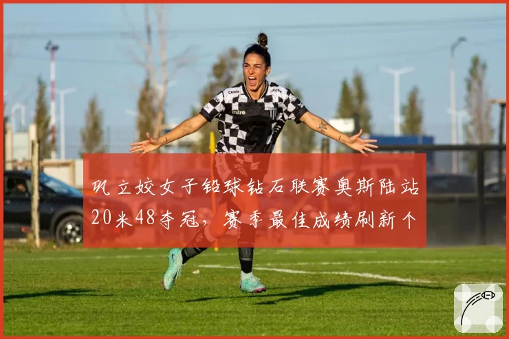 巩立姣女子铅球钻石联赛奥斯陆站20米48夺冠,赛季最佳成绩刷新个人纪录