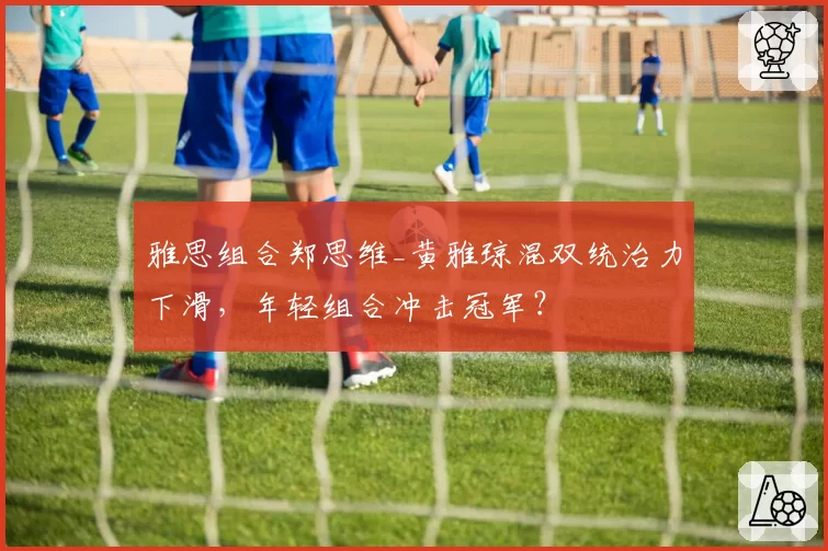雅思组合郑思维_黄雅琼混双统治力下滑，年轻组合冲击冠军？