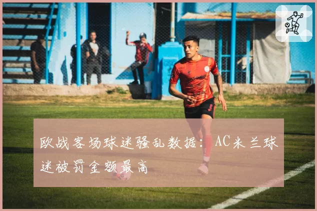 欧战客场球迷骚乱数据:AC米兰球迷被罚金额最高