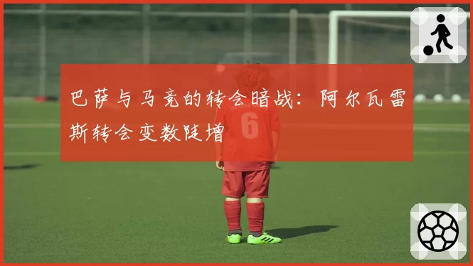 巴萨与马竞的转会暗战：阿尔瓦雷斯转会变数陡增
