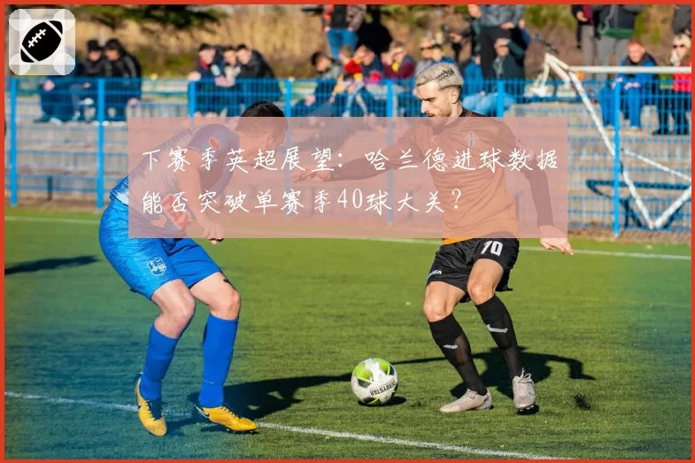 下赛季英超展望：哈兰德进球数据能否突破单赛季40球大关？