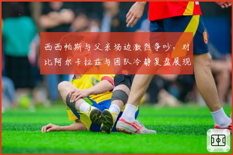 西西帕斯与父亲场边激烈争吵,对比阿尔卡拉兹与团队冷静复盘展现家教差异