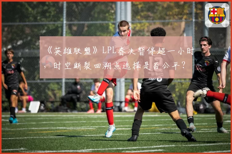 《英雄联盟》LPL春决暂停超一小时，时空断裂回溯点选择是否公平？