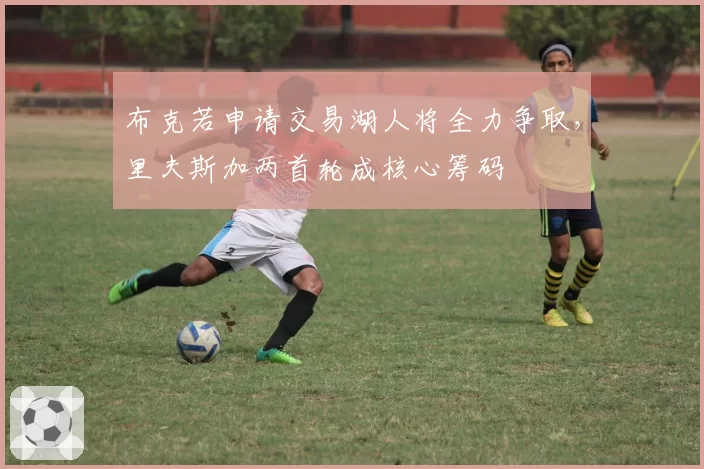 布克若申请交易湖人将全力争取,里夫斯加两首轮成核心筹码