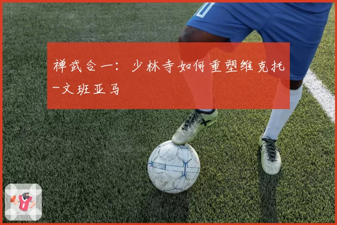 禅武合一：少林寺如何重塑维克托-文班亚马
