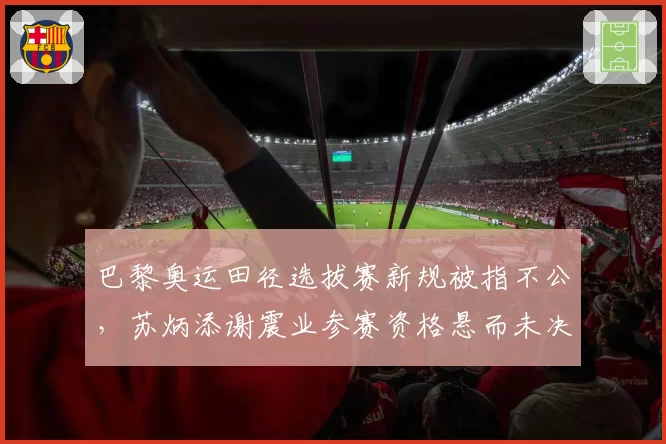 巴黎奥运田径选拔赛新规被指不公,苏炳添谢震业参赛资格悬而未决