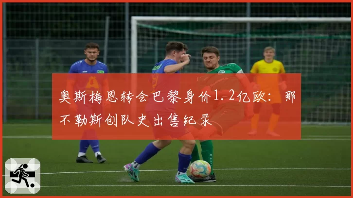 奥斯梅恩转会巴黎身价1.2亿欧:那不勒斯创队史出售纪录