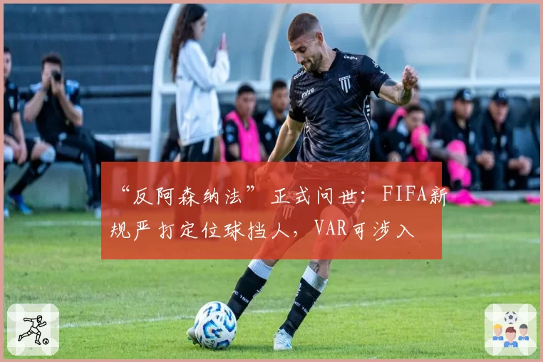 “反阿森纳法”正式问世：FIFA新规严打定位球挡人，VAR可涉入
