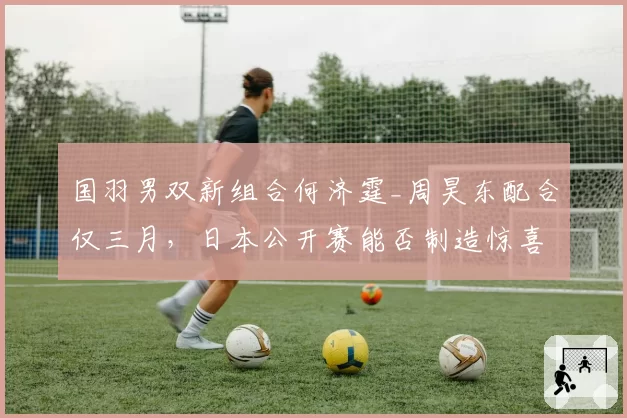 国羽男双新组合何济霆_周昊东配合仅三月,日本公开赛能否制造惊喜?