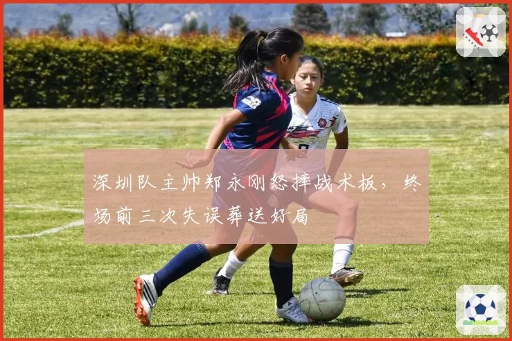 深圳队主帅郑永刚怒摔战术板，终场前三次失误葬送好局