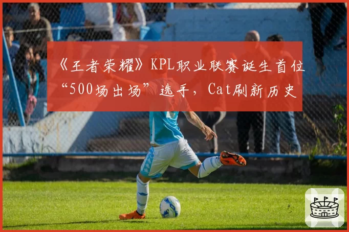 《王者荣耀》KPL职业联赛诞生首位“500场出场”选手，Cat刷新历史