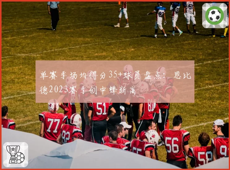单赛季场均得分35+球员盘点：恩比德2023赛季创中锋新高